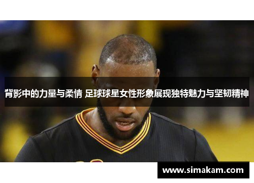 背影中的力量与柔情 足球球星女性形象展现独特魅力与坚韧精神
